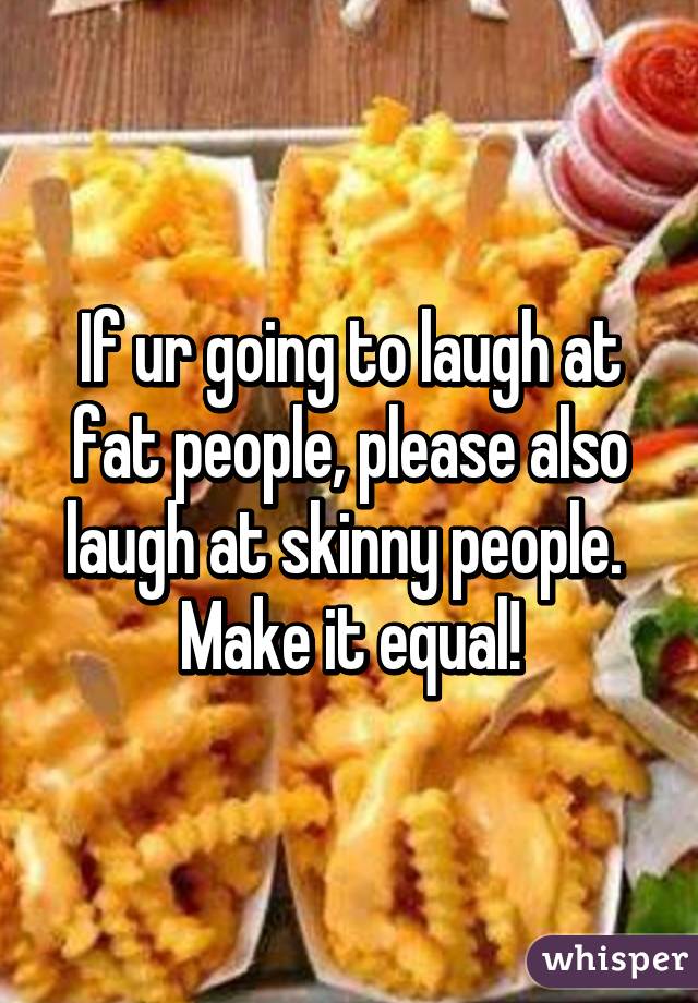 If ur going to laugh at fat people, please also laugh at skinny people. 
Make it equal!