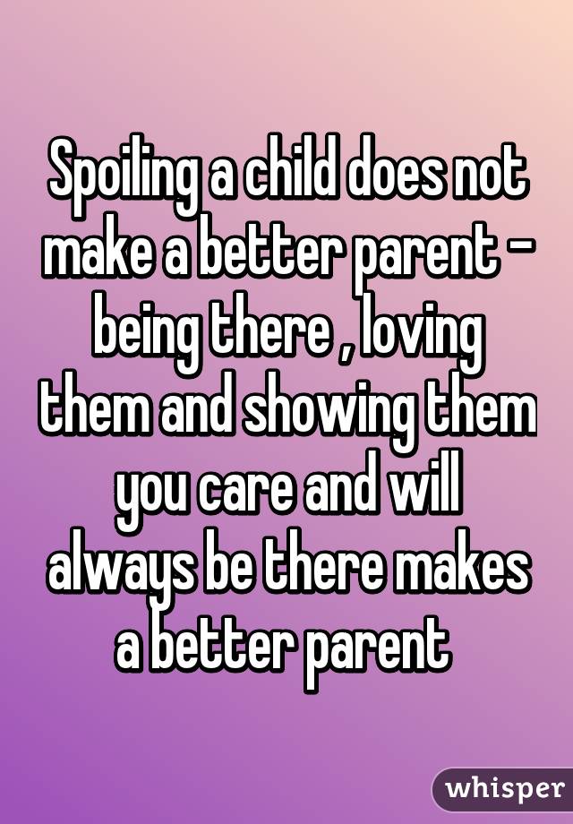 Spoiling a child does not make a better parent - being there , loving them and showing them you care and will always be there makes a better parent 