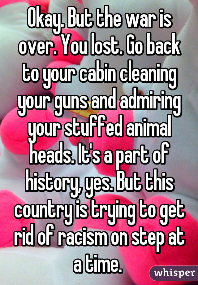 Okay. But the war is over. You lost. Go back to your cabin cleaning your guns and admiring your stuffed animal heads. It's a part of history, yes. But this country is trying to get rid of racism on step at a time. 