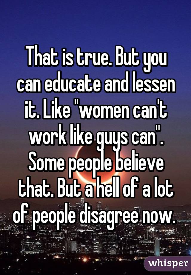 That is true. But you can educate and lessen it. Like "women can't work like guys can". Some people believe that. But a hell of a lot of people disagree now. 