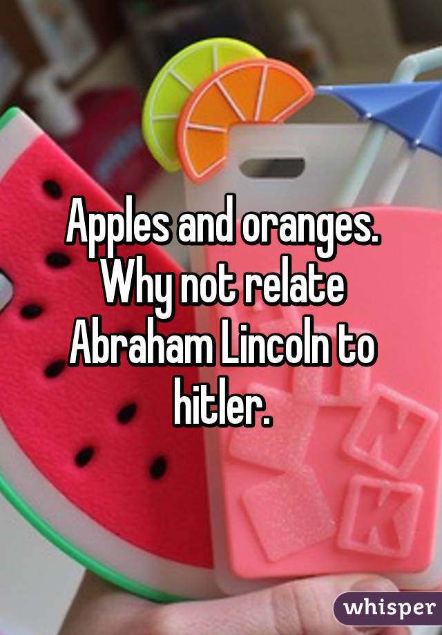 Apples and oranges. Why not relate Abraham Lincoln to hitler.