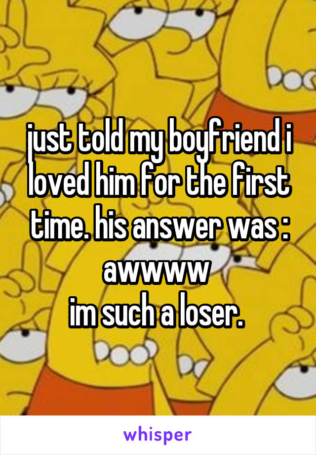just told my boyfriend i loved him for the first time. his answer was : awwww 
im such a loser. 