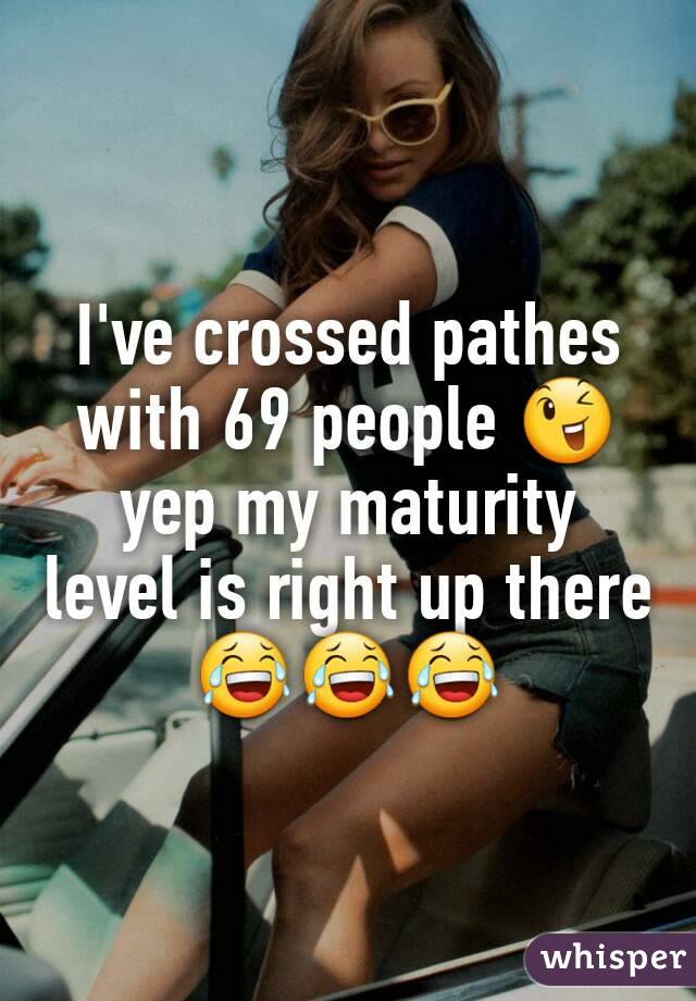 I've crossed pathes with 69 people ðŸ˜‰ yep my maturity level is right up there ðŸ˜‚ðŸ˜‚ðŸ˜‚