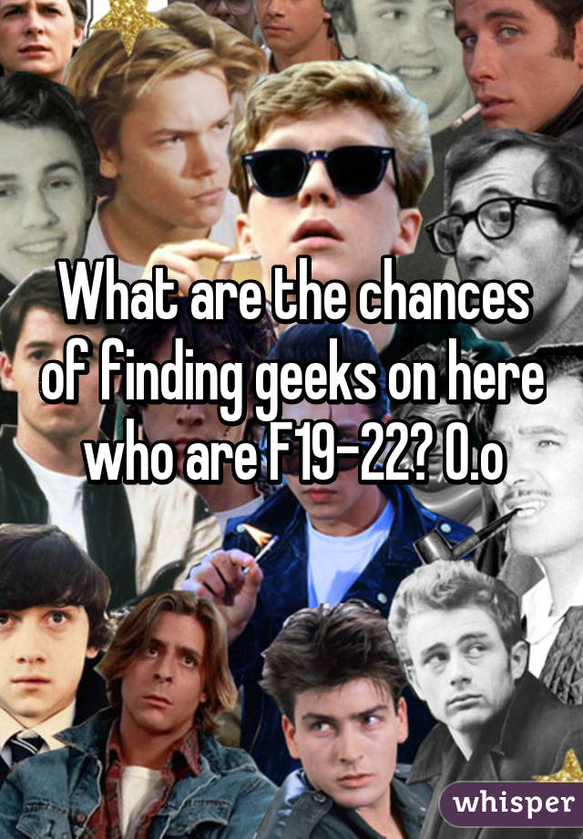 What are the chances of finding geeks on here who are F19-22? O.o
