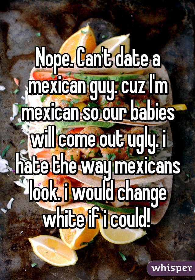 Nope. Can't date a mexican guy. cuz I'm mexican so our babies will come out ugly. i hate the way mexicans look. i would change white if i could! 