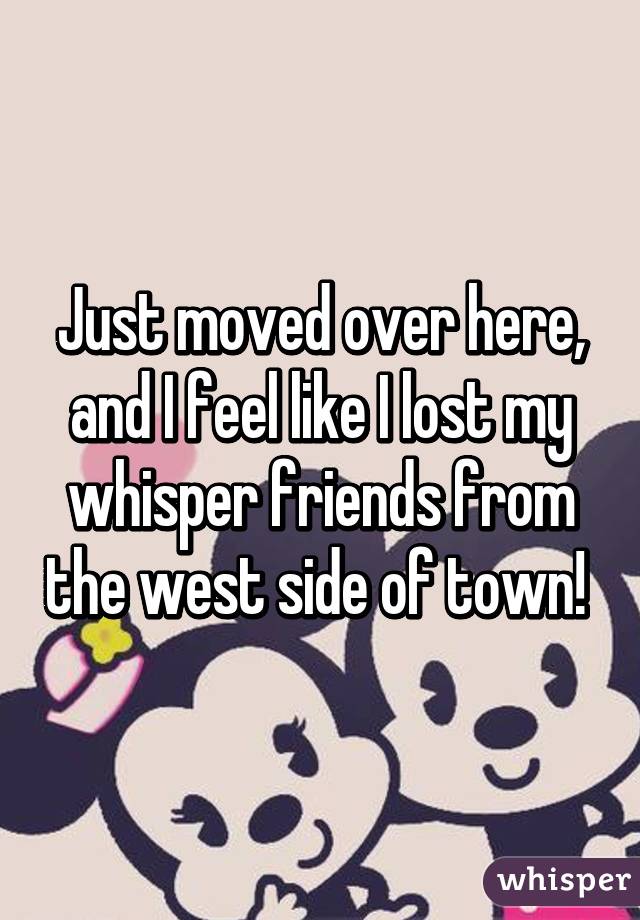 Just moved over here, and I feel like I lost my whisper friends from the west side of town! 