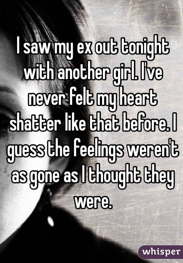 I saw my ex out tonight with another girl. I've never felt my heart shatter like that before. I guess the feelings weren't as gone as I thought they were. 