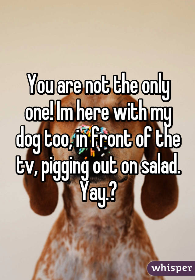 You are not the only one! Im here with my dog too, in front of the tv, pigging out on salad.
Yay.ðŸ˜�