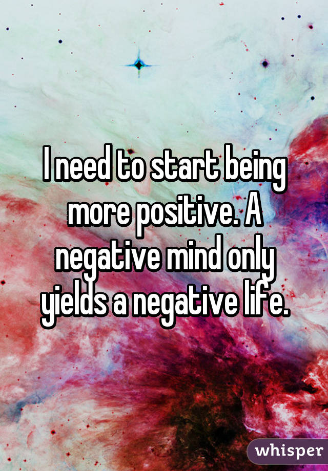 I need to start being more positive. A negative mind only yields a negative life.