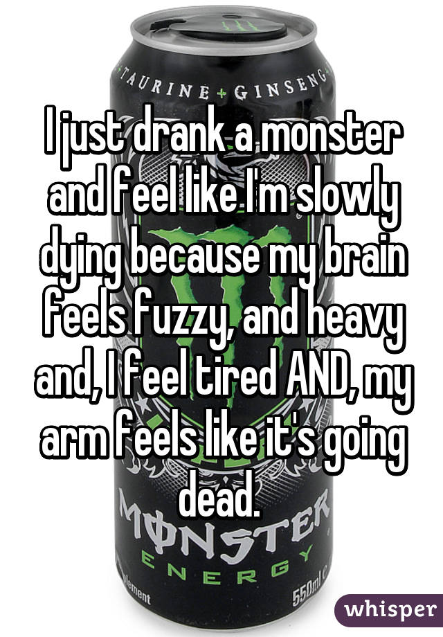 I just drank a monster and feel like I'm slowly dying because my brain feels fuzzy, and heavy and, I feel tired AND, my arm feels like it's going dead. 