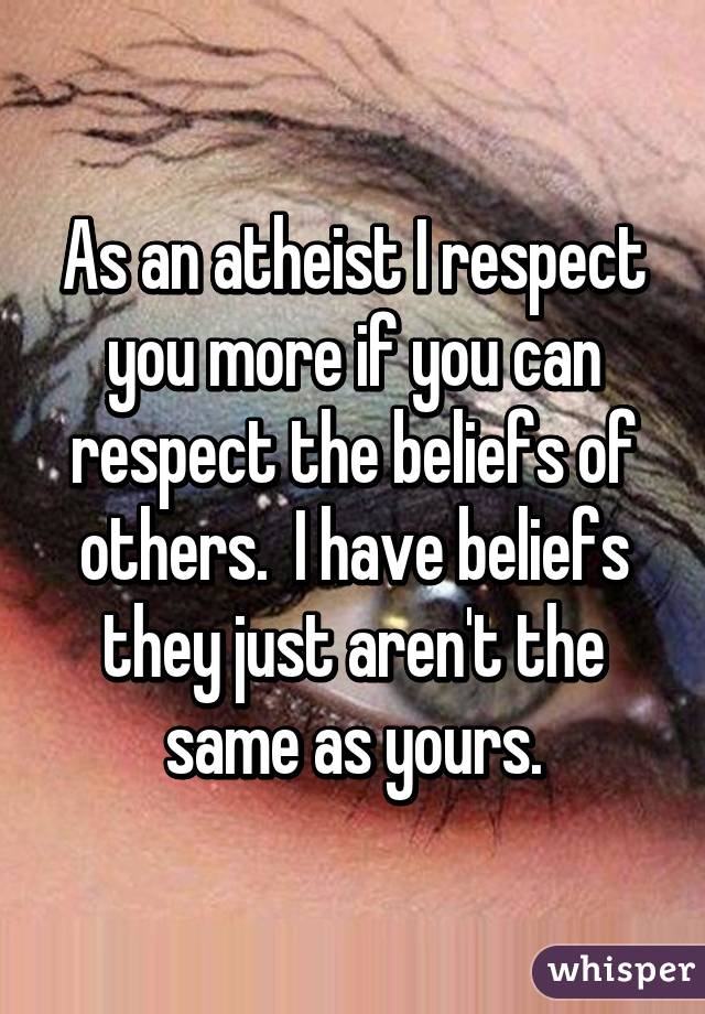 As an atheist I respect you more if you can respect the beliefs of others.  I have beliefs they just aren't the same as yours.