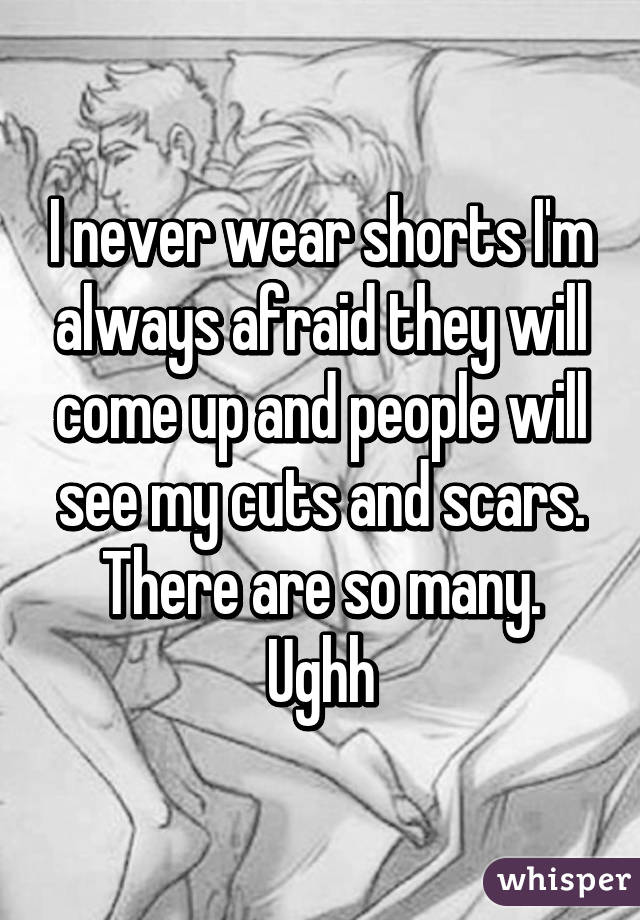 I never wear shorts I'm always afraid they will come up and people will see my cuts and scars. There are so many. Ughh