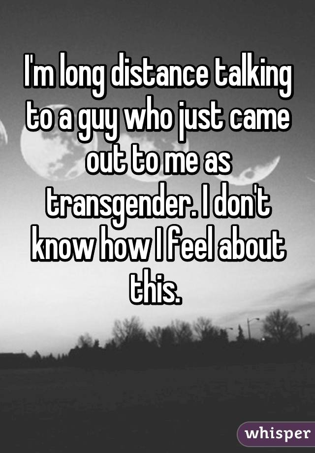 I'm long distance talking to a guy who just came out to me as transgender. I don't know how I feel about this. 

