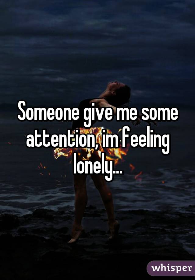 Someone give me some attention, im feeling lonely...