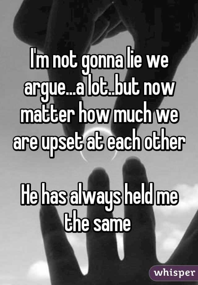I'm not gonna lie we argue...a lot..but now matter how much we are upset at each other

He has always held me the same 