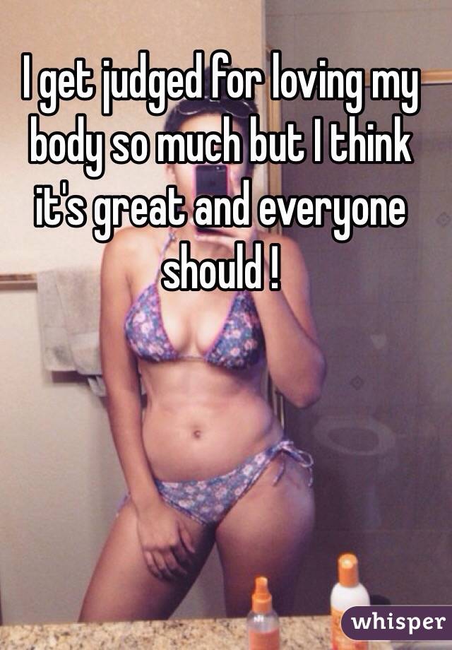 I get judged for loving my body so much but I think it's great and everyone should !
