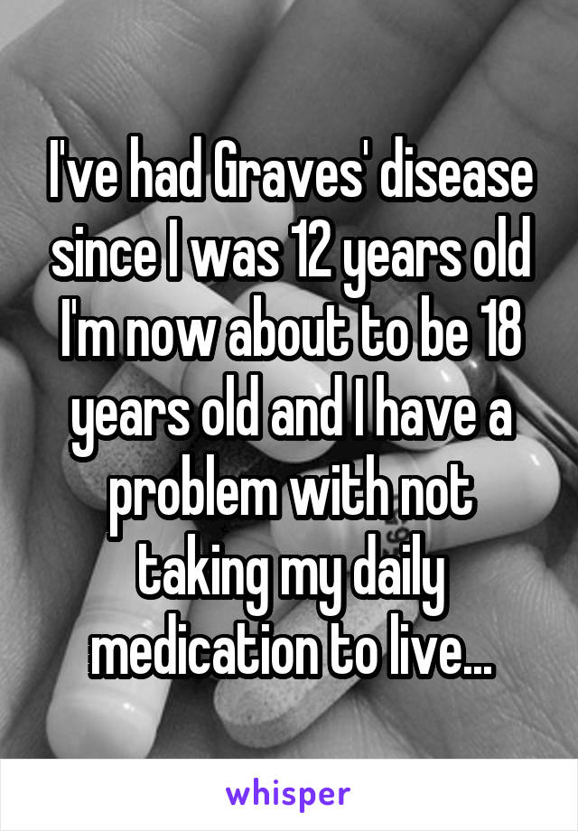 I've had Graves' disease since I was 12 years old I'm now about to be 18 years old and I have a problem with not taking my daily medication to live...