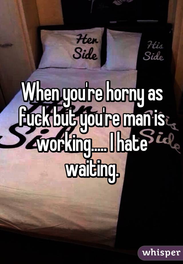 When you're horny as fuck but you're man is working..... I hate waiting.