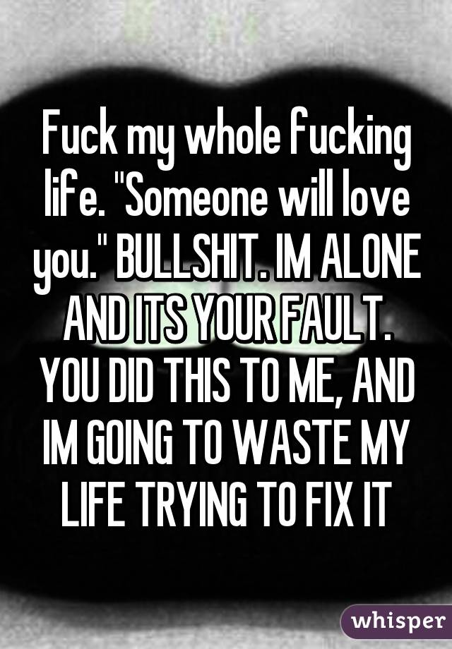 Fuck my whole fucking life. "Someone will love you." BULLSHIT. IM ALONE AND ITS YOUR FAULT. YOU DID THIS TO ME, AND IM GOING TO WASTE MY LIFE TRYING TO FIX IT