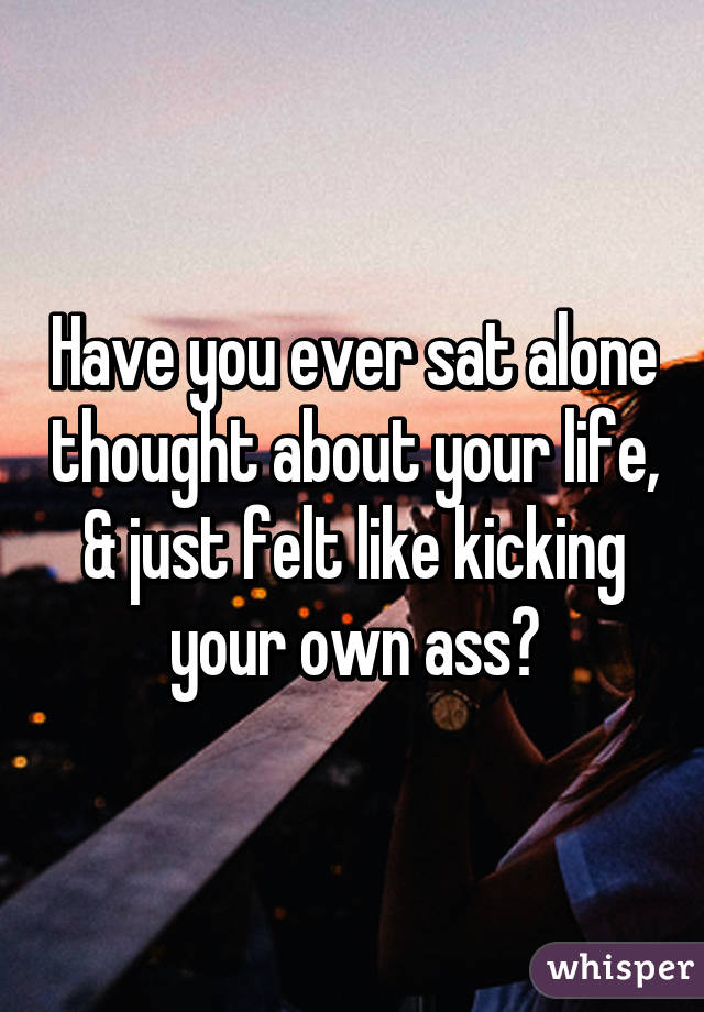 Have you ever sat alone thought about your life, & just felt like kicking your own ass?