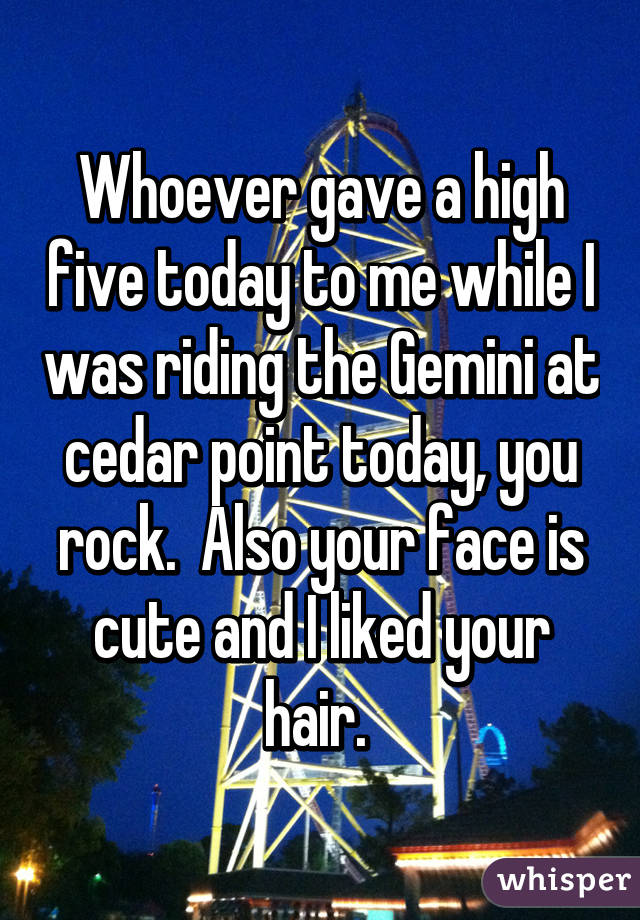 Whoever gave a high five today to me while I was riding the Gemini at cedar point today, you rock.  Also your face is cute and I liked your hair. 