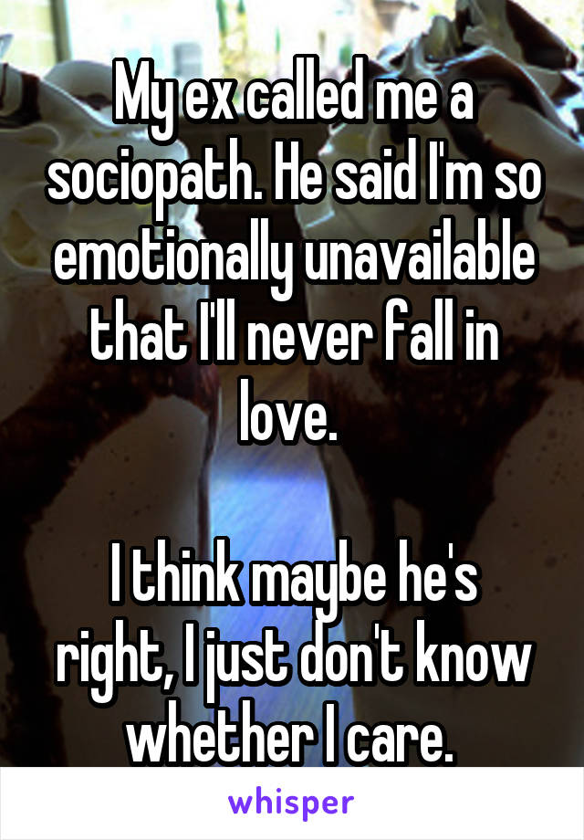 My ex called me a sociopath. He said I'm so emotionally unavailable that I'll never fall in love. 

I think maybe he's right, I just don't know whether I care. 
