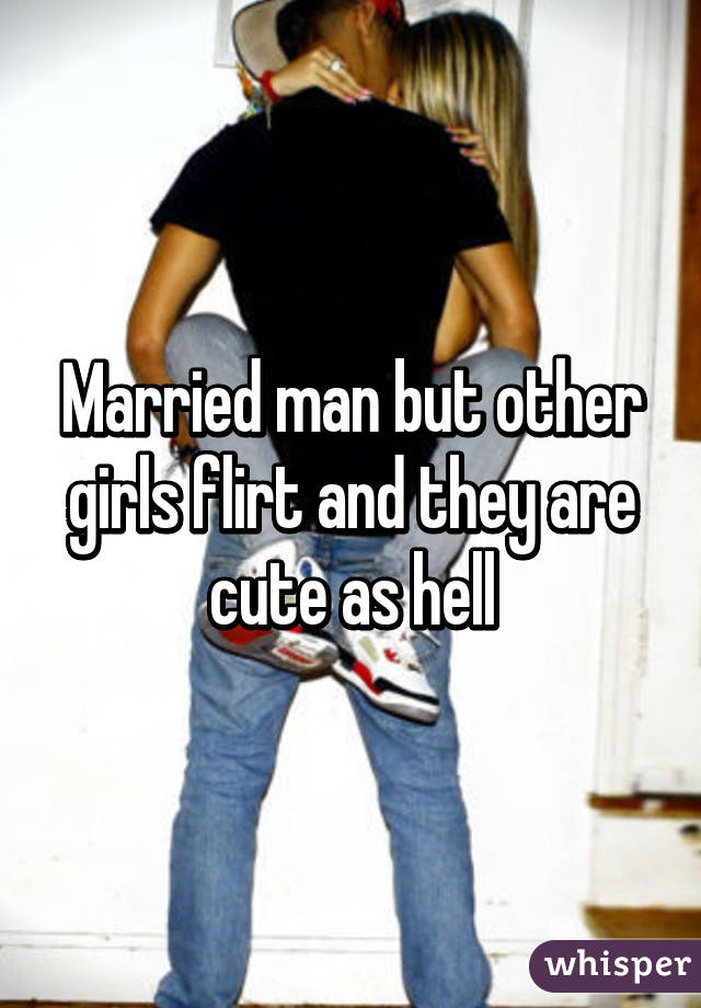 Married man but other girls flirt and they are cute as hell