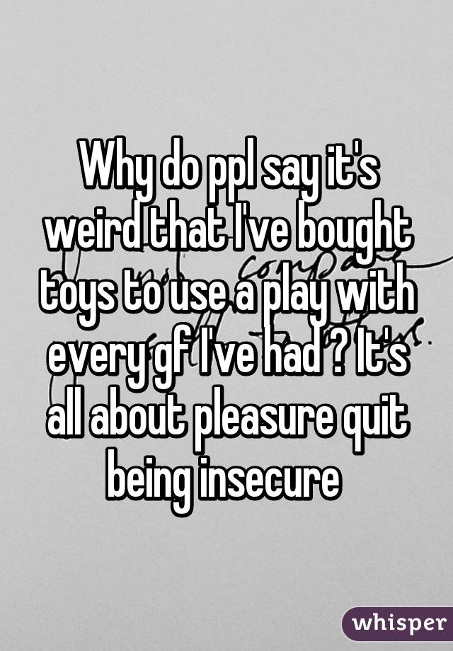 Why do ppl say it's weird that I've bought toys to use a play with every gf I've had ? It's all about pleasure quit being insecure 