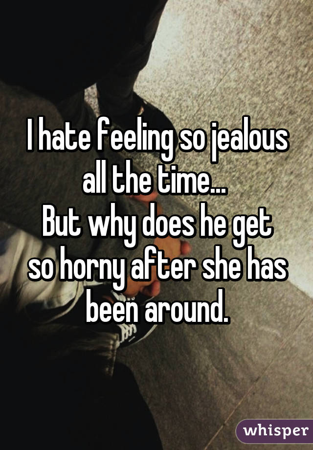 I hate feeling so jealous all the time... 
But why does he get so horny after she has been around.