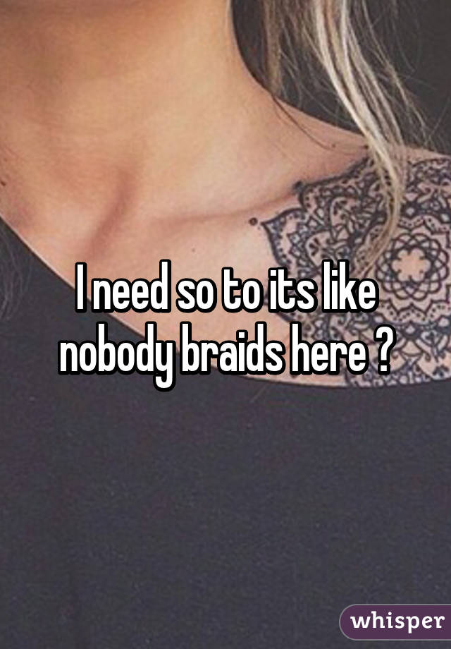 I need so to its like nobody braids here 😩