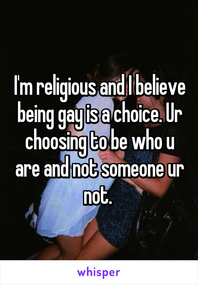 I'm religious and I believe being gay is a choice. Ur choosing to be who u are and not someone ur not. 