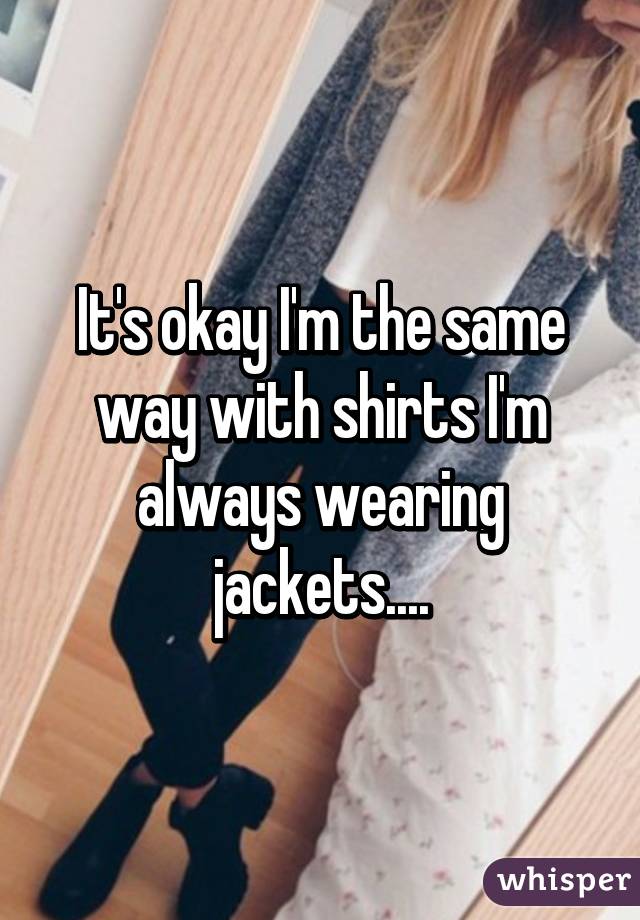 It's okay I'm the same way with shirts I'm always wearing jackets....