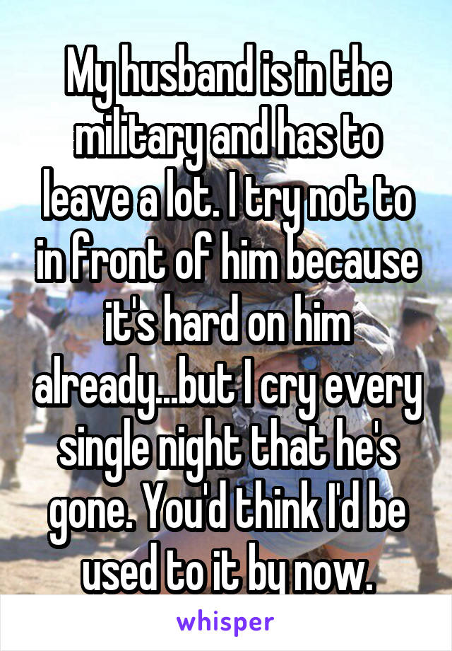 My husband is in the military and has to leave a lot. I try not to in front of him because it's hard on him already...but I cry every single night that he's gone. You'd think I'd be used to it by now.