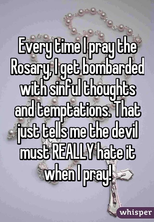 Every time I pray the Rosary, I get bombarded with sinful thoughts and temptations. That just tells me the devil must REALLY hate it when I pray!