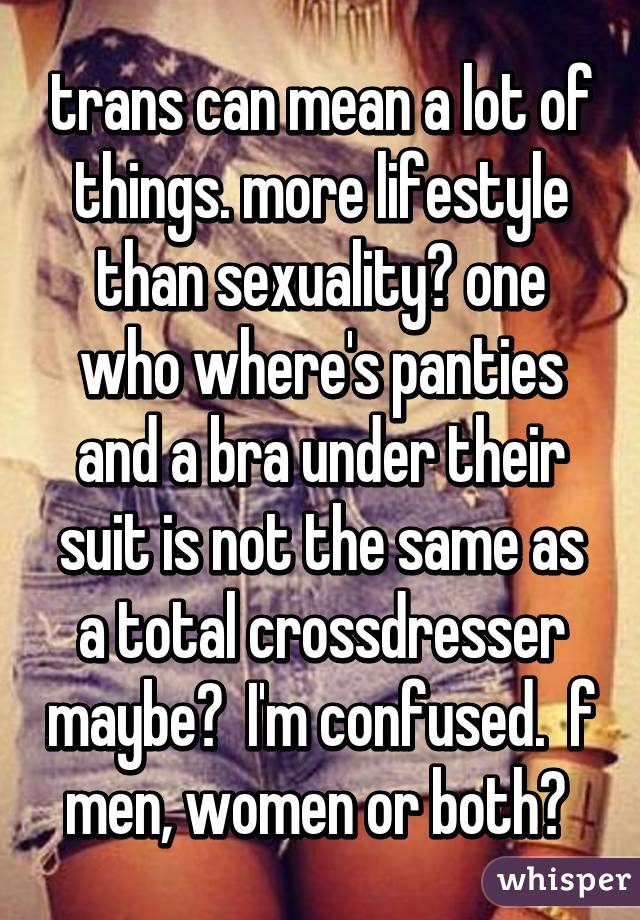 trans can mean a lot of things. more lifestyle than sexuality? one who where's panties and a bra under their suit is not the same as a total crossdresser maybe?  I'm confused.  f men, women or both? 