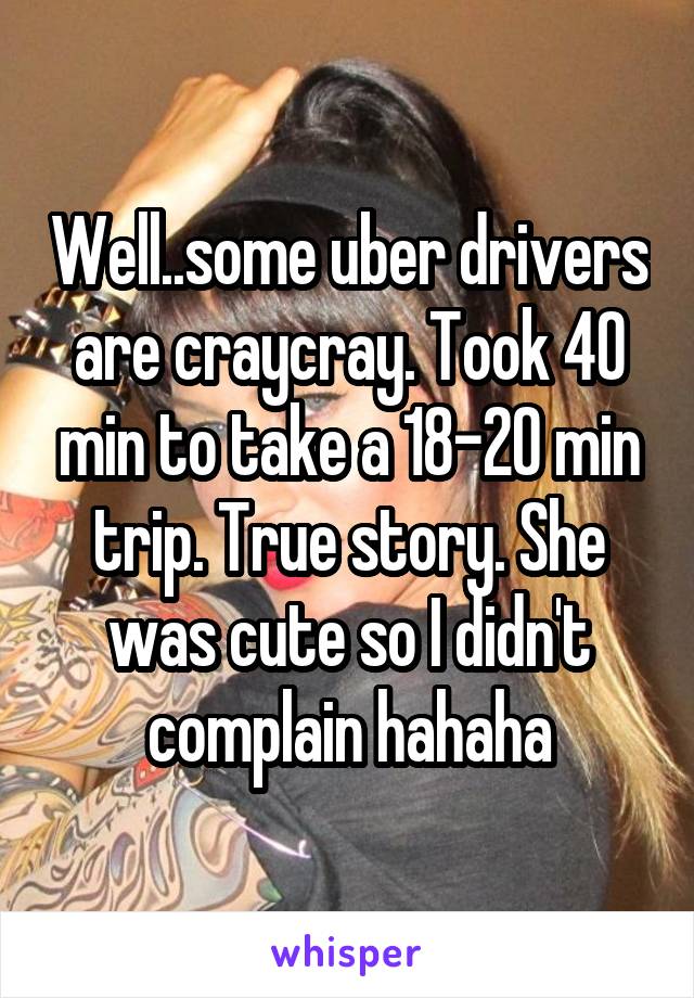 Well..some uber drivers are craycray. Took 40 min to take a 18-20 min trip. True story. She was cute so I didn't complain hahaha