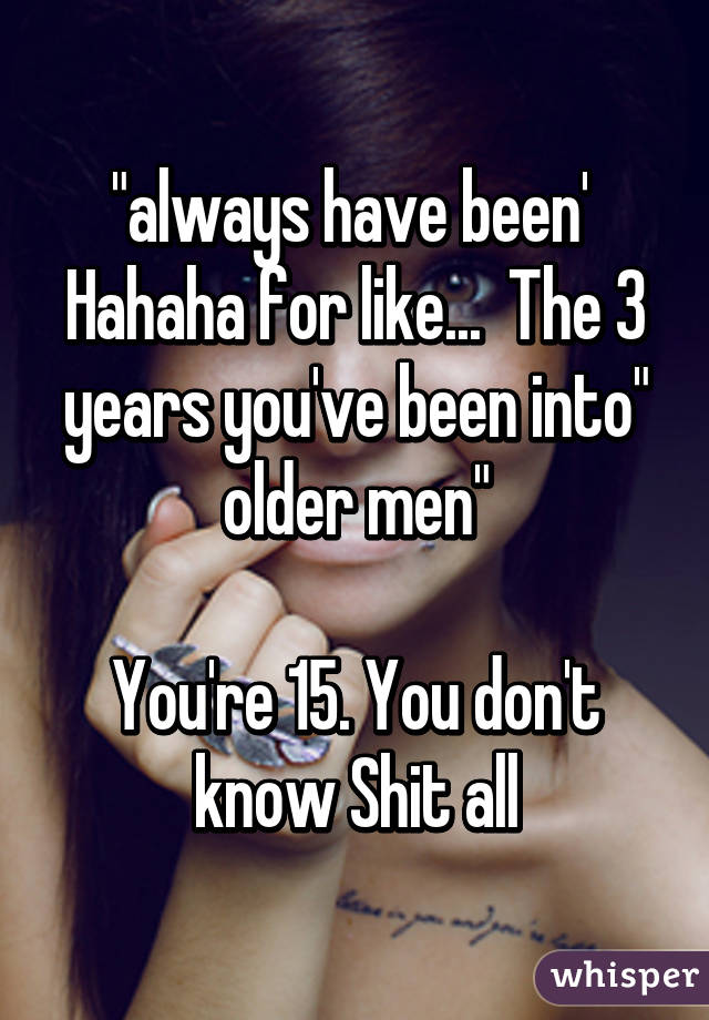 "always have been'  Hahaha for like...  The 3 years you've been into" older men"

You're 15. You don't know Shit all