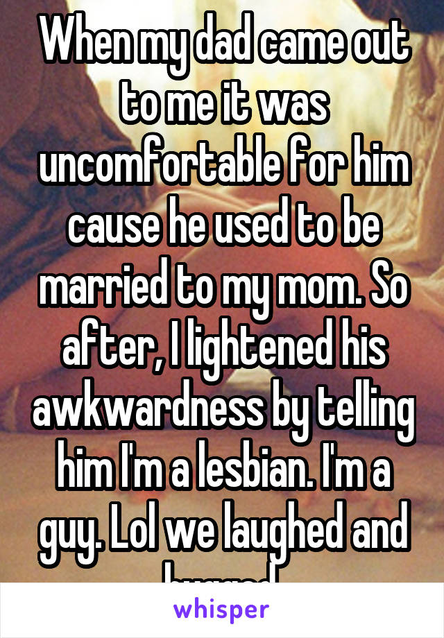 When my dad came out to me it was uncomfortable for him cause he used to be married to my mom. So after, I lightened his awkwardness by telling him I'm a lesbian. I'm a guy. Lol we laughed and hugged.