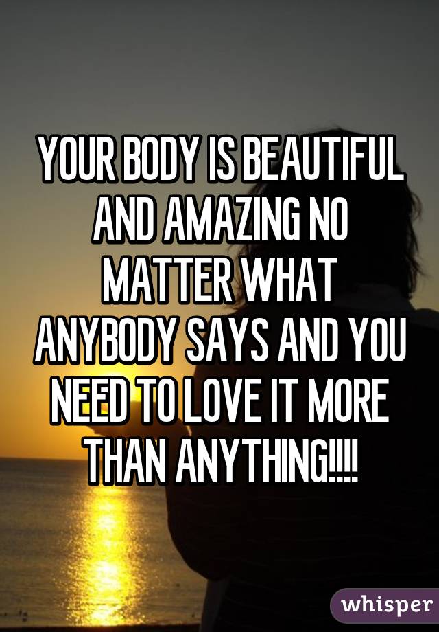 YOUR BODY IS BEAUTIFUL AND AMAZING NO MATTER WHAT ANYBODY SAYS AND YOU NEED TO LOVE IT MORE THAN ANYTHING!!!!