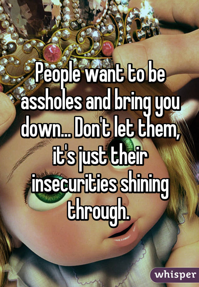People want to be assholes and bring you down... Don't let them, it's just their insecurities shining through. 