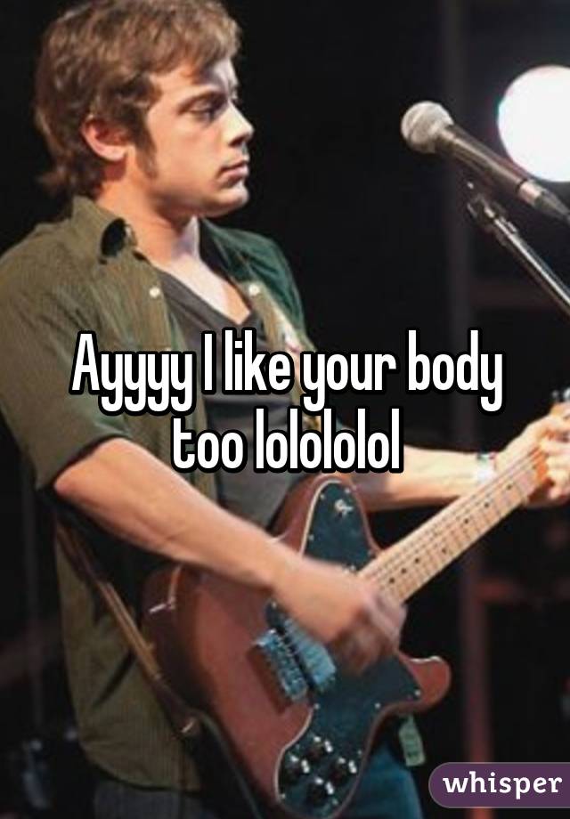 Ayyyy I like your body too lolololol