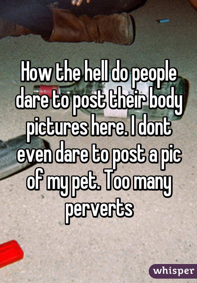 How the hell do people dare to post their body pictures here. I dont even dare to post a pic of my pet. Too many perverts