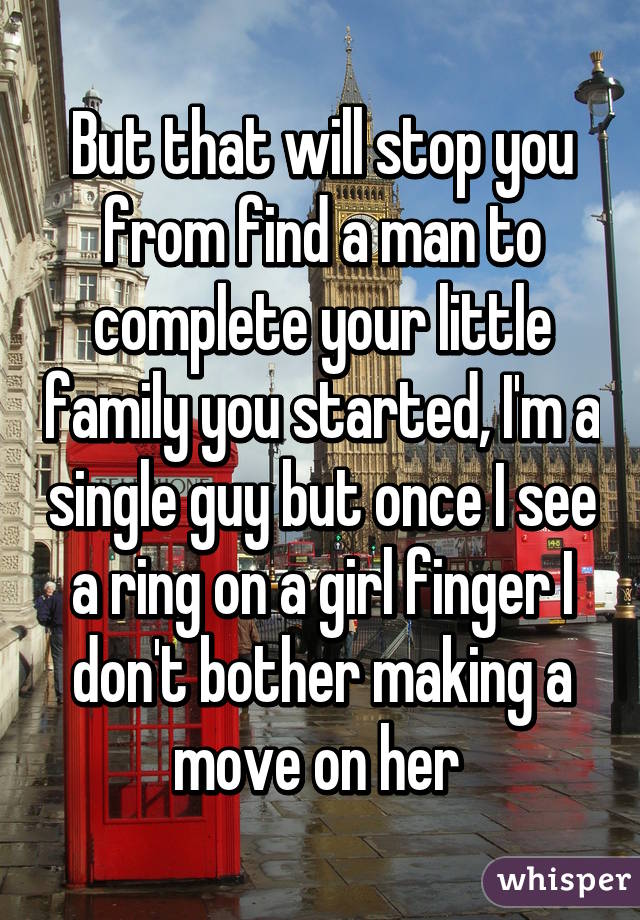 But that will stop you from find a man to complete your little family you started, I'm a single guy but once I see a ring on a girl finger I don't bother making a move on her 