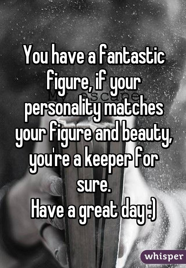 You have a fantastic figure, if your personality matches your figure and beauty, you're a keeper for sure.
Have a great day :)