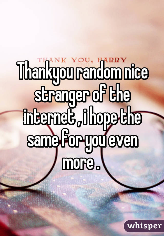 Thankyou random nice stranger of the internet , i hope the same for you even more . 