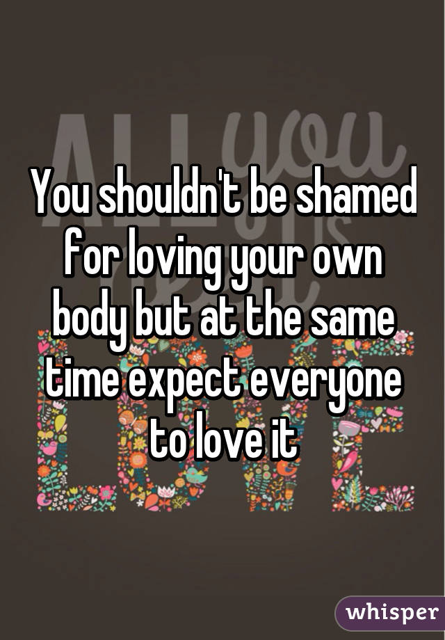 You shouldn't be shamed for loving your own body but at the same time expect everyone to love it