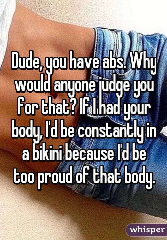 Dude, you have abs. Why would anyone judge you for that? If I had your body, I'd be constantly in a bikini because I'd be too proud of that body.