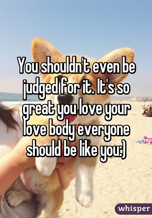 You shouldn't even be judged for it. It's so great you love your love body everyone should be like you:)