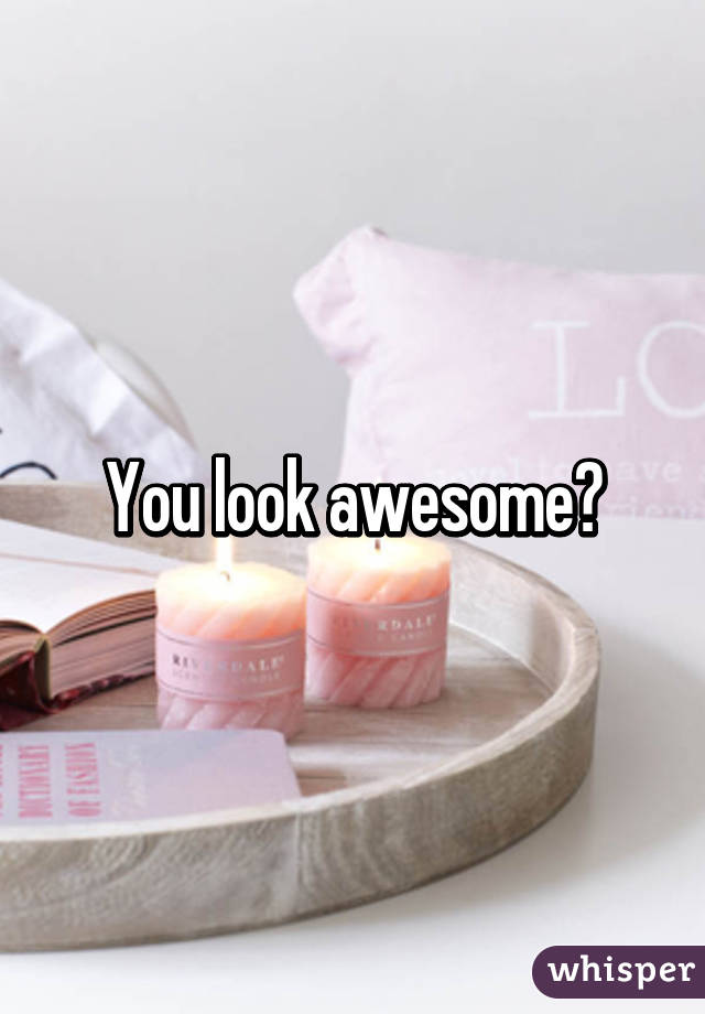 You look awesome?
