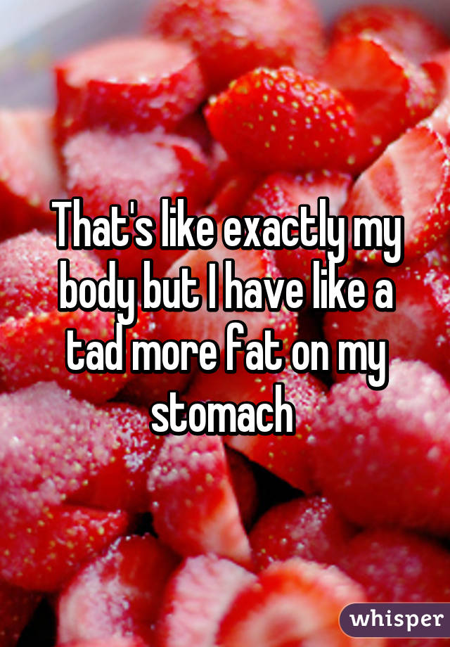 That's like exactly my body but I have like a tad more fat on my stomach 